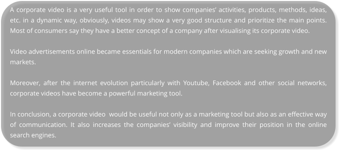 A corporate video is a very useful tool in order to show companies’ activities, products, methods, ideas, etc. in a dynamic way, obviously, videos may show a very good structure and prioritize the main points. Most of consumers say they have a better concept of a company after visualising its corporate video.  Video advertisements online became essentials for modern companies which are seeking growth and new markets.  Moreover, after the internet evolution particularly with Youtube, Facebook and other social networks, corporate videos have become a powerful marketing tool.  In conclusion, a corporate video  would be useful not only as a marketing tool but also as an effective way of communication. It also increases the companies’ visibility and improve their position in the online search engines.