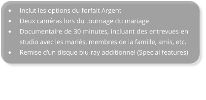 •	Inclut les options du forfait Argent •	Deux caméras lors du tournage du mariage •	Documentaire de 30 minutes, incluant des entrevues en studio avec les mariés, membres de la famille, amis, etc. •	Remise d’un disque blu-ray additionnel (Special features)