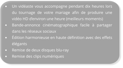 •	Un vidéaste vous accompagne pendant dix heures lors du tournage de votre mariage afin de produire une vidéo HD d’environ une heure (meilleurs moments) •	Bande-annonce cinématographique facile à partager dans les réseaux sociaux •	Édition harmonieuse en haute définition avec des effets élégants •	Remise de deux disques blu-ray •	Remise des clips numériques