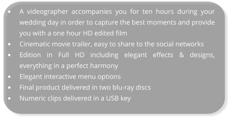 •	A videographer accompanies you for ten hours during your wedding day in order to capture the best moments and provide you with a one hour HD edited film •	Cinematic movie trailer, easy to share to the social networks •	Edition in Full HD including elegant effects & designs, everything in a perfect harmony •	Elegant interactive menu options •	Final product delivered in two blu-ray discs •	Numeric clips delivered in a USB key